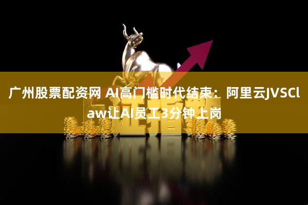 广州股票配资网 AI高门槛时代结束：阿里云JVSClaw让AI员工3分钟上岗