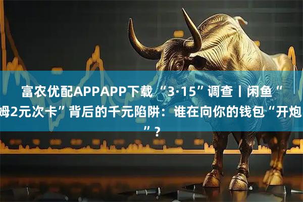 富农优配APPAPP下载 “3·15”调查丨闲鱼“山姆2元次卡”背后的千元陷阱:谁在向你的钱包“开炮”?