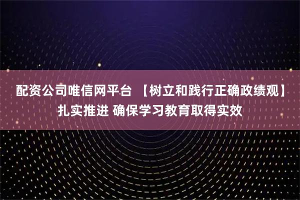 配资公司唯信网平台 【树立和践行正确政绩观】扎实推进 确保学习教育取得实效