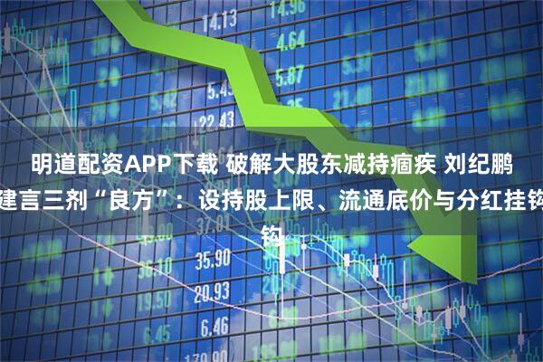明道配资APP下载 破解大股东减持痼疾 刘纪鹏建言三剂“良方”：设持股上限、流通底价与分红挂钩