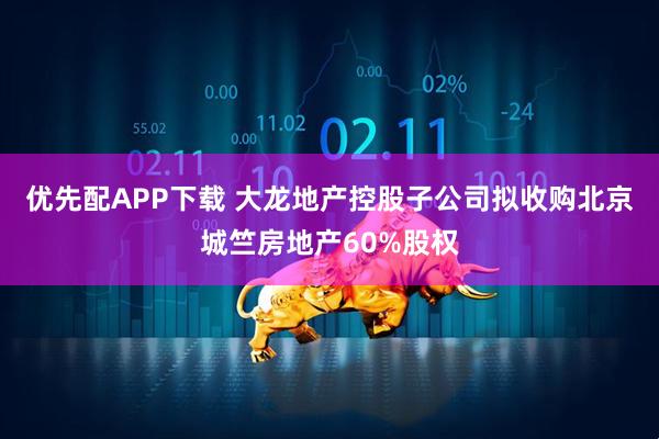 优先配APP下载 大龙地产控股子公司拟收购北京城竺房地产60%股权