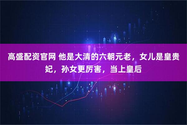 高盛配资官网 他是大清的六朝元老，女儿是皇贵妃，孙女更厉害，当上皇后