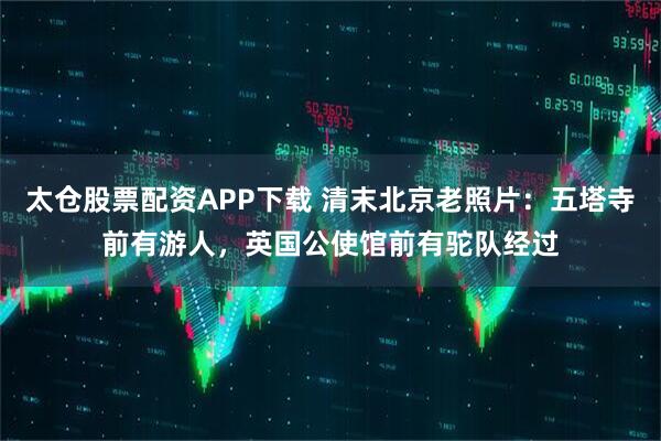 太仓股票配资APP下载 清末北京老照片：五塔寺前有游人，英国公使馆前有驼队经过