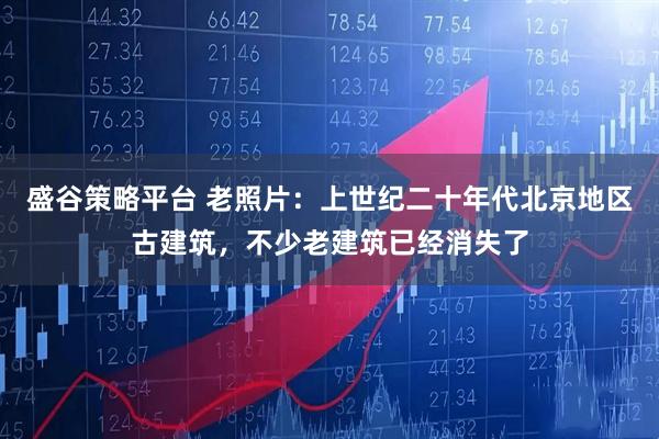 盛谷策略平台 老照片:上世纪二十年代北京地区古建筑,不少老建筑已经消失了