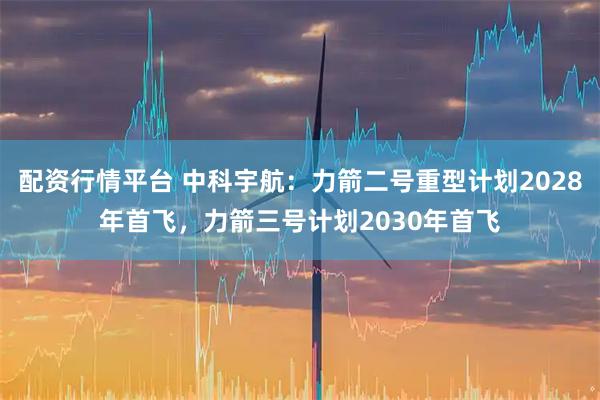配资行情平台 中科宇航：力箭二号重型计划2028年首飞，力箭三号计划2030年首飞
