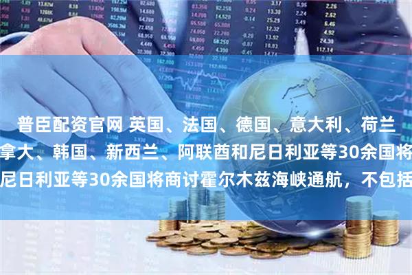 普臣配资官网 英国、法国、德国、意大利、荷兰、澳大利亚、日本、加拿大、韩国、新西兰、阿联酋和尼日利亚等30余国将商讨霍尔木兹海峡通航，不包括美国