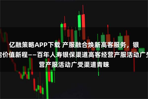 亿融策略APP下载 产服融合焕新高客服务，银保协同共启价值新程——百年人寿银保渠道高客经营产服活动广受渠道青睐
