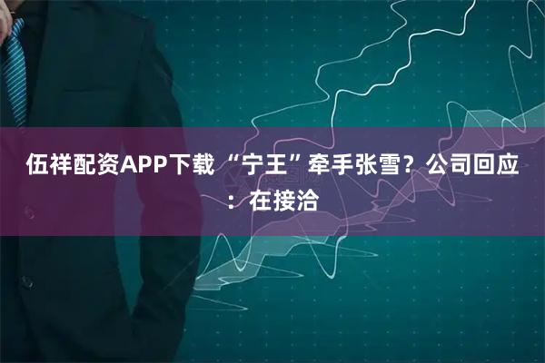 伍祥配资APP下载 “宁王”牵手张雪?公司回应:在接洽