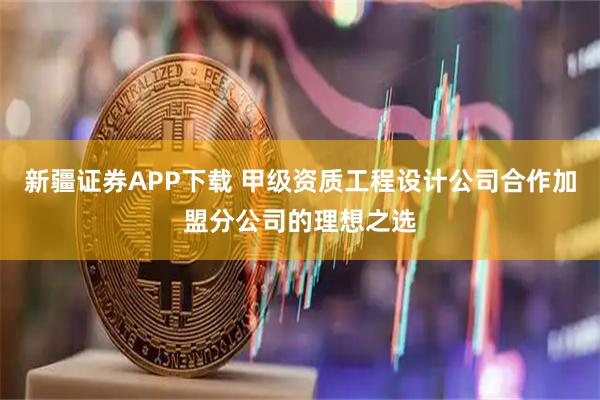 新疆证券APP下载 甲级资质工程设计公司合作加盟分公司的理想之选