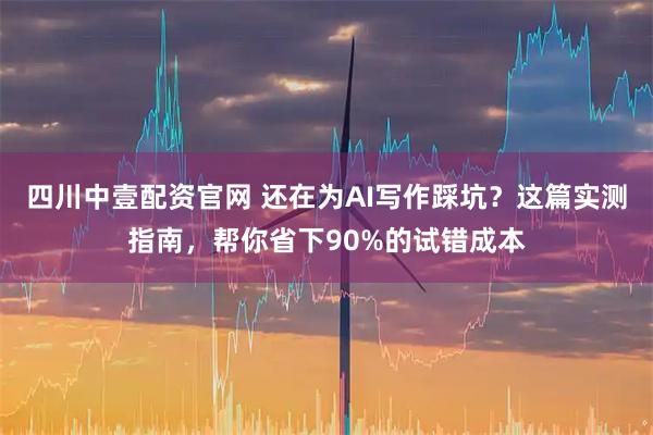 四川中壹配资官网 还在为AI写作踩坑？这篇实测指南，帮你省下90%的试错成本