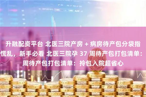 升融配资平台 北医三院产房 + 病房待产包分袋指南：拿取方便不慌乱，新手必看 北医三院孕 37 周待产包打包清单：拎包入院超省心