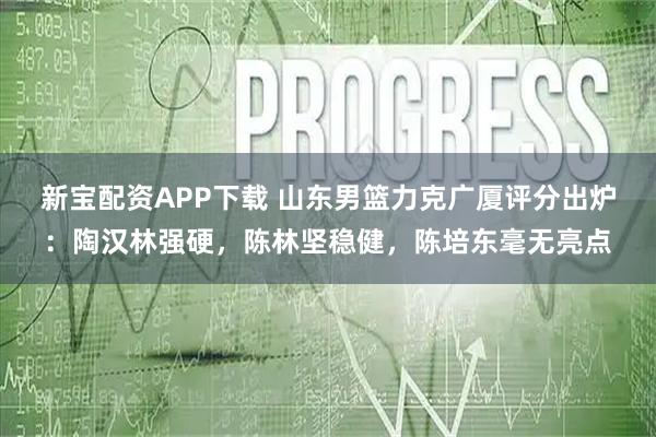 新宝配资APP下载 山东男篮力克广厦评分出炉：陶汉林强硬，陈林坚稳健，陈培东毫无亮点