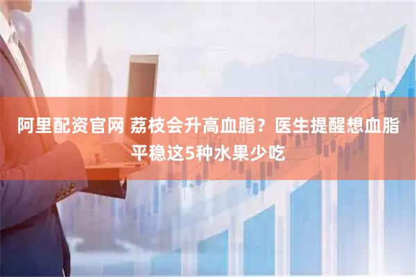 阿里配资官网 荔枝会升高血脂?医生提醒想血脂平稳这5种水果少吃