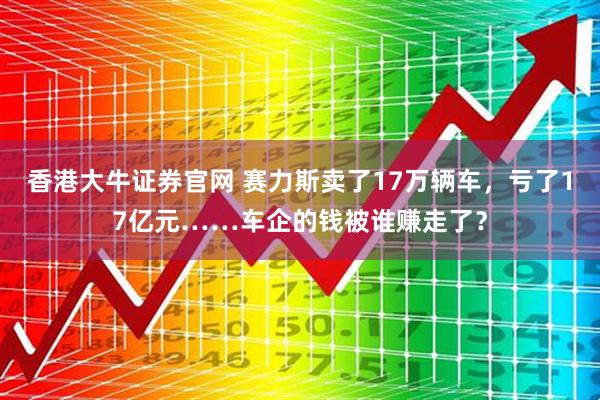 香港大牛证券官网 赛力斯卖了17万辆车，亏了17亿元……车企的钱被谁赚走了？