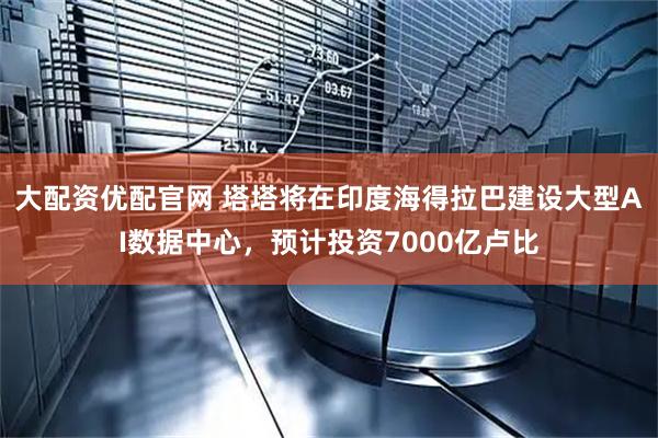 大配资优配官网 塔塔将在印度海得拉巴建设大型AI数据中心，预计投资7000亿卢比
