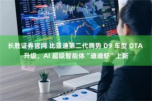 长胜证券官网 比亚迪第二代腾势 D9 车型 OTA 升级，AI 超级智能体“迪迪虾”上新