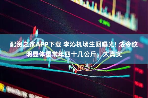 配资之家APP下载 李沁机场生图曝光! 法令纹明显体重常年四十几公斤，太真实