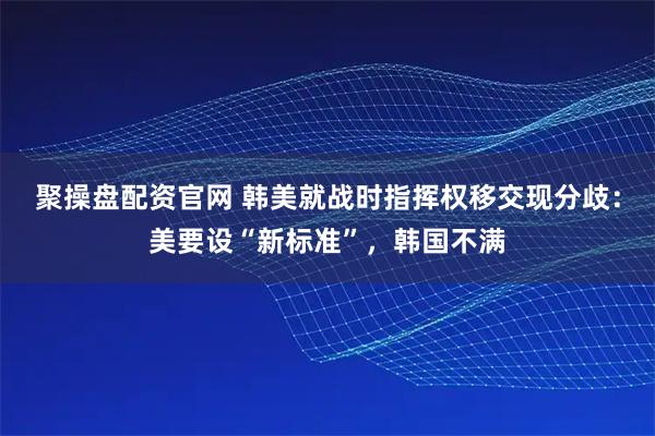聚操盘配资官网 韩美就战时指挥权移交现分歧:美要设“新标准”,韩国不满